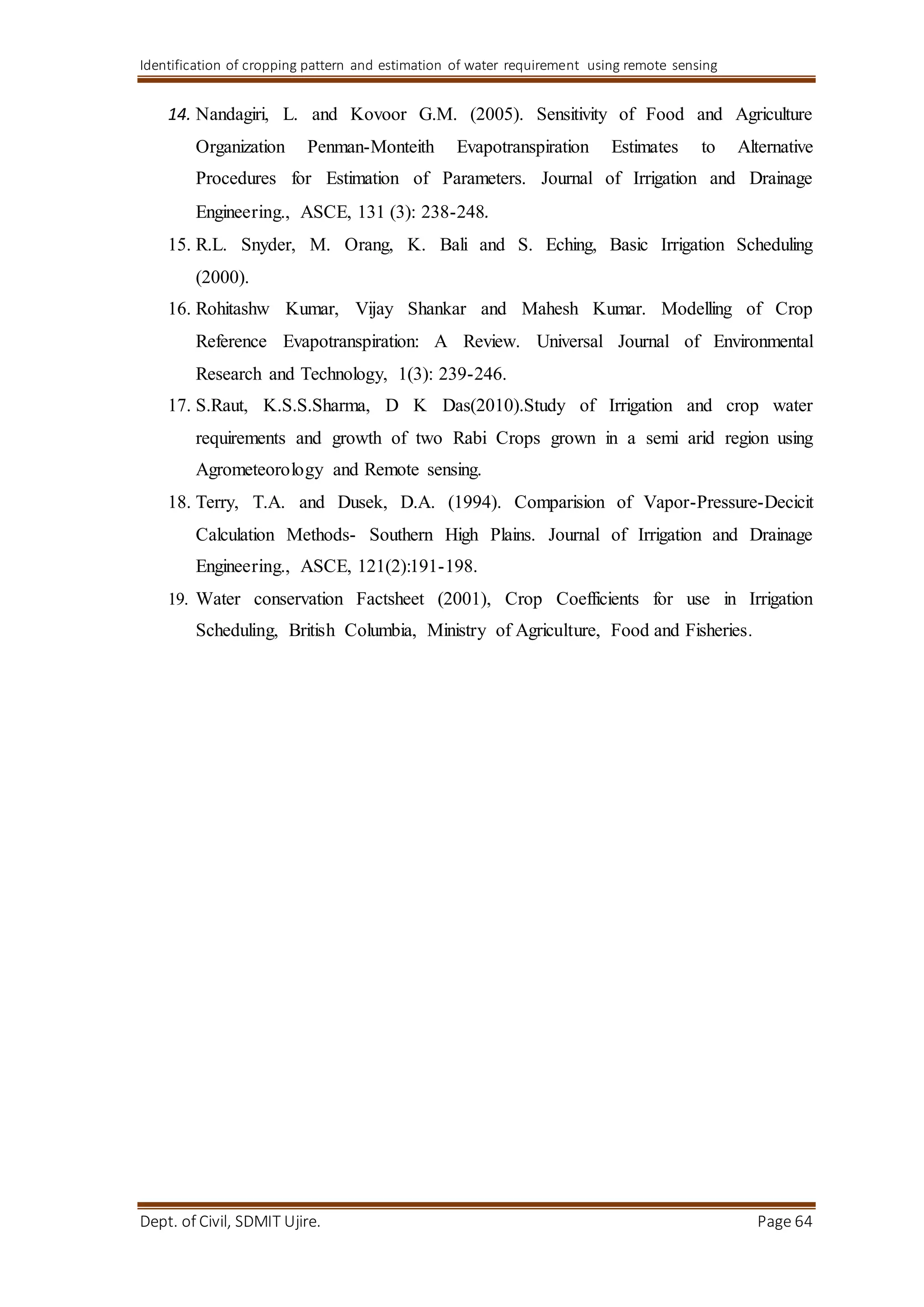 Identification of cropping pattern and estimation of water requirement using remote sensing
Dept. of Civil, SDMIT Ujire. Page 64
14. Nandagiri, L. and Kovoor G.M. (2005). Sensitivity of Food and Agriculture
Organization Penman-Monteith Evapotranspiration Estimates to Alternative
Procedures for Estimation of Parameters. Journal of Irrigation and Drainage
Engineering., ASCE, 131 (3): 238-248.
15. R.L. Snyder, M. Orang, K. Bali and S. Eching, Basic Irrigation Scheduling
(2000).
16. Rohitashw Kumar, Vijay Shankar and Mahesh Kumar. Modelling of Crop
Reference Evapotranspiration: A Review. Universal Journal of Environmental
Research and Technology, 1(3): 239-246.
17. S.Raut, K.S.S.Sharma, D K Das(2010).Study of Irrigation and crop water
requirements and growth of two Rabi Crops grown in a semi arid region using
Agrometeorology and Remote sensing.
18. Terry, T.A. and Dusek, D.A. (1994). Comparision of Vapor-Pressure-Decicit
Calculation Methods- Southern High Plains. Journal of Irrigation and Drainage
Engineering., ASCE, 121(2):191-198.
19. Water conservation Factsheet (2001), Crop Coefficients for use in Irrigation
Scheduling, British Columbia, Ministry of Agriculture, Food and Fisheries.
 
