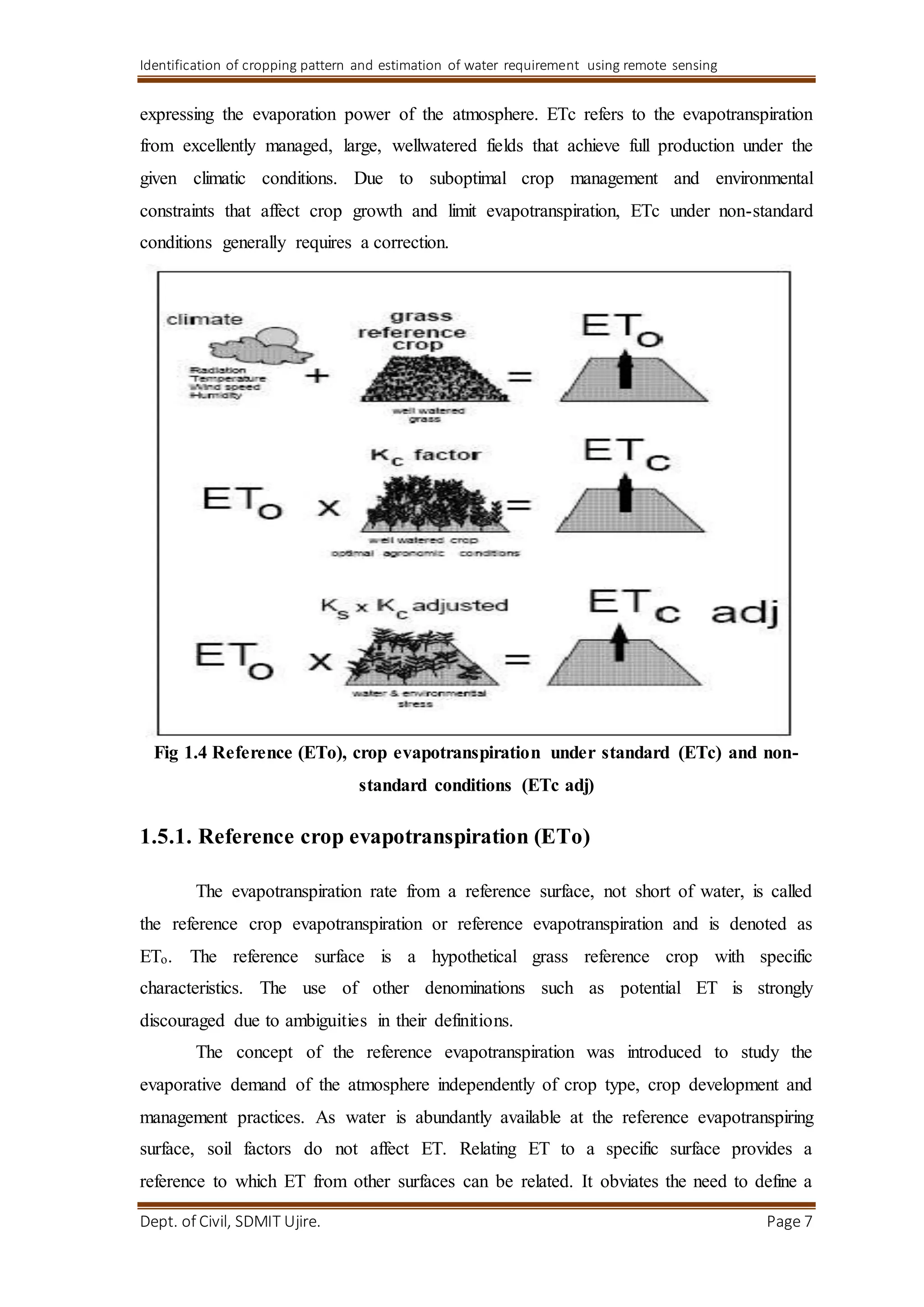 Identification of cropping pattern and estimation of water requirement using remote sensing
Dept. of Civil, SDMIT Ujire. Page 7
expressing the evaporation power of the atmosphere. ETc refers to the evapotranspiration
from excellently managed, large, wellwatered fields that achieve full production under the
given climatic conditions. Due to suboptimal crop management and environmental
constraints that affect crop growth and limit evapotranspiration, ETc under non-standard
conditions generally requires a correction.
Fig 1.4 Reference (ETo), crop evapotranspiration under standard (ETc) and non-
standard conditions (ETc adj)
1.5.1. Reference crop evapotranspiration (ETo)
The evapotranspiration rate from a reference surface, not short of water, is called
the reference crop evapotranspiration or reference evapotranspiration and is denoted as
ETo. The reference surface is a hypothetical grass reference crop with specific
characteristics. The use of other denominations such as potential ET is strongly
discouraged due to ambiguities in their definitions.
The concept of the reference evapotranspiration was introduced to study the
evaporative demand of the atmosphere independently of crop type, crop development and
management practices. As water is abundantly available at the reference evapotranspiring
surface, soil factors do not affect ET. Relating ET to a specific surface provides a
reference to which ET from other surfaces can be related. It obviates the need to define a
 