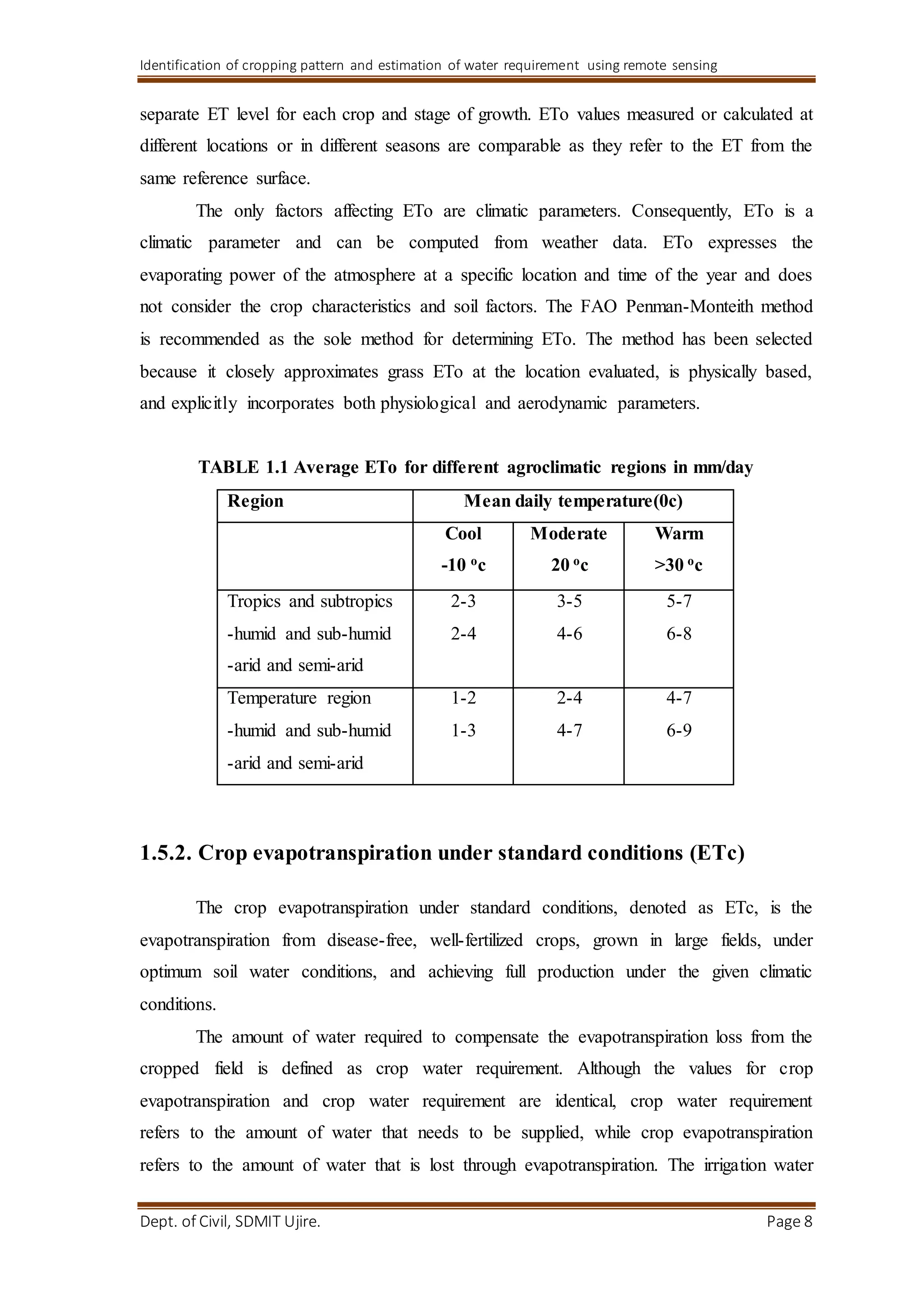 Identification of cropping pattern and estimation of water requirement using remote sensing
Dept. of Civil, SDMIT Ujire. Page 8
separate ET level for each crop and stage of growth. ETo values measured or calculated at
different locations or in different seasons are comparable as they refer to the ET from the
same reference surface.
The only factors affecting ETo are climatic parameters. Consequently, ETo is a
climatic parameter and can be computed from weather data. ETo expresses the
evaporating power of the atmosphere at a specific location and time of the year and does
not consider the crop characteristics and soil factors. The FAO Penman-Monteith method
is recommended as the sole method for determining ETo. The method has been selected
because it closely approximates grass ETo at the location evaluated, is physically based,
and explicitly incorporates both physiological and aerodynamic parameters.
TABLE 1.1 Average ETo for different agroclimatic regions in mm/day
Region Mean daily temperature(0c)
Cool
-10 oc
Moderate
20 oc
Warm
>30 oc
Tropics and subtropics
-humid and sub-humid
-arid and semi-arid
2-3
2-4
3-5
4-6
5-7
6-8
Temperature region
-humid and sub-humid
-arid and semi-arid
1-2
1-3
2-4
4-7
4-7
6-9
1.5.2. Crop evapotranspiration under standard conditions (ETc)
The crop evapotranspiration under standard conditions, denoted as ETc, is the
evapotranspiration from disease-free, well-fertilized crops, grown in large fields, under
optimum soil water conditions, and achieving full production under the given climatic
conditions.
The amount of water required to compensate the evapotranspiration loss from the
cropped field is defined as crop water requirement. Although the values for crop
evapotranspiration and crop water requirement are identical, crop water requirement
refers to the amount of water that needs to be supplied, while crop evapotranspiration
refers to the amount of water that is lost through evapotranspiration. The irrigation water
 