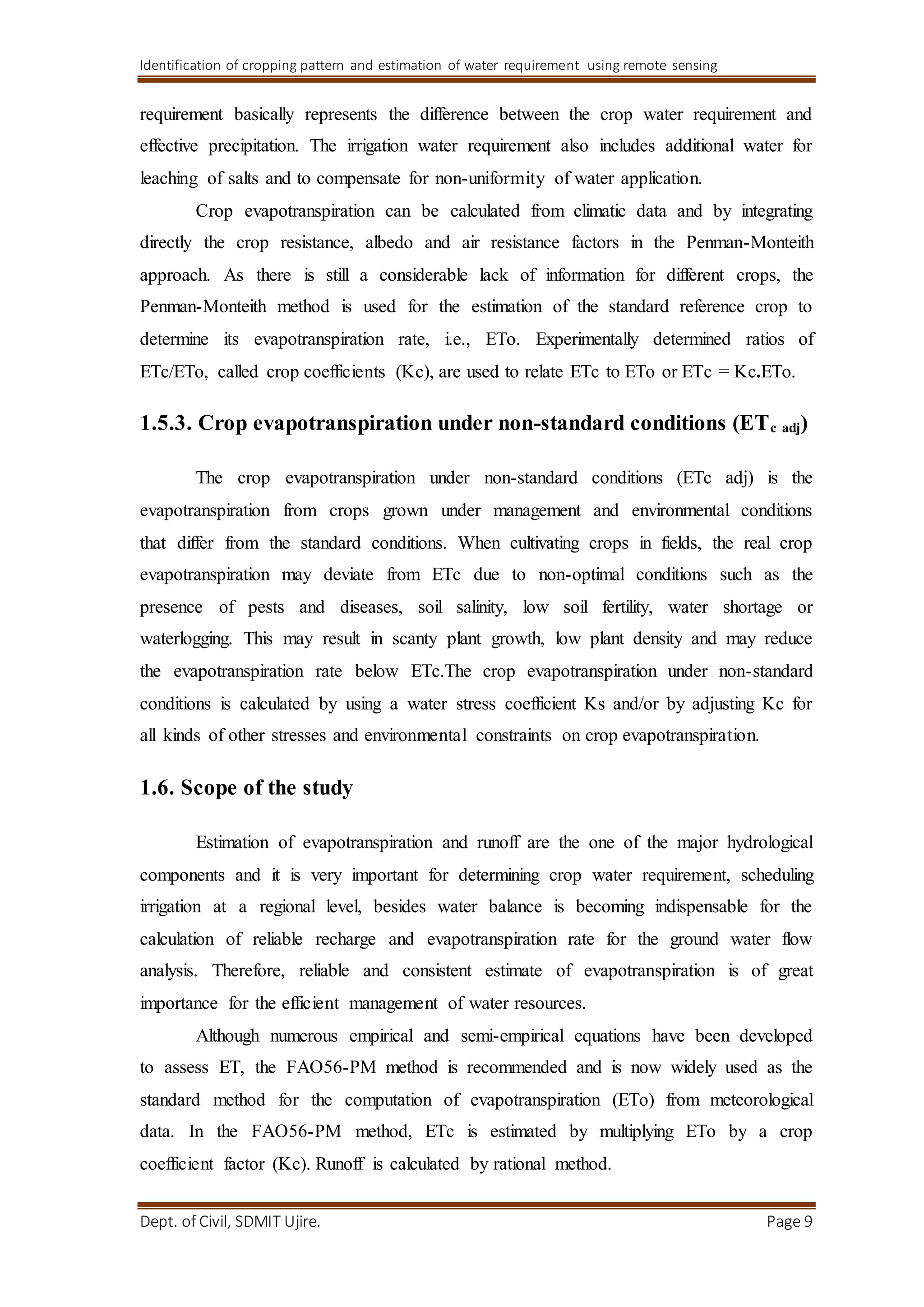 Identification of cropping pattern and estimation of water requirement using remote sensing
Dept. of Civil, SDMIT Ujire. Page 9
requirement basically represents the difference between the crop water requirement and
effective precipitation. The irrigation water requirement also includes additional water for
leaching of salts and to compensate for non-uniformity of water application.
Crop evapotranspiration can be calculated from climatic data and by integrating
directly the crop resistance, albedo and air resistance factors in the Penman-Monteith
approach. As there is still a considerable lack of information for different crops, the
Penman-Monteith method is used for the estimation of the standard reference crop to
determine its evapotranspiration rate, i.e., ETo. Experimentally determined ratios of
ETc/ETo, called crop coefficients (Kc), are used to relate ETc to ETo or ETc = Kc.ETo.
1.5.3. Crop evapotranspiration under non-standard conditions (ETc adj)
The crop evapotranspiration under non-standard conditions (ETc adj) is the
evapotranspiration from crops grown under management and environmental conditions
that differ from the standard conditions. When cultivating crops in fields, the real crop
evapotranspiration may deviate from ETc due to non-optimal conditions such as the
presence of pests and diseases, soil salinity, low soil fertility, water shortage or
waterlogging. This may result in scanty plant growth, low plant density and may reduce
the evapotranspiration rate below ETc.The crop evapotranspiration under non-standard
conditions is calculated by using a water stress coefficient Ks and/or by adjusting Kc for
all kinds of other stresses and environmental constraints on crop evapotranspiration.
1.6. Scope of the study
Estimation of evapotranspiration and runoff are the one of the major hydrological
components and it is very important for determining crop water requirement, scheduling
irrigation at a regional level, besides water balance is becoming indispensable for the
calculation of reliable recharge and evapotranspiration rate for the ground water flow
analysis. Therefore, reliable and consistent estimate of evapotranspiration is of great
importance for the efficient management of water resources.
Although numerous empirical and semi-empirical equations have been developed
to assess ET, the FAO56-PM method is recommended and is now widely used as the
standard method for the computation of evapotranspiration (ETo) from meteorological
data. In the FAO56-PM method, ETc is estimated by multiplying ETo by a crop
coefficient factor (Kc). Runoff is calculated by rational method.
 