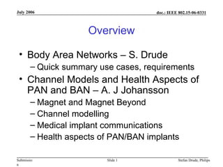 doc.: IEEE 802.15-06-0331
Submissio
n
July 2006
Stefan Drude, PhilipsSlide 1
Overview
• Body Area Networks – S. Drude
– Quick summary use cases, requirements
• Channel Models and Health Aspects of
PAN and BAN – A. J Johansson
– Magnet and Magnet Beyond
– Channel modelling
– Medical implant communications
– Health aspects of PAN/BAN implants
 