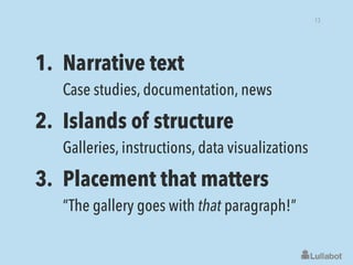 1. Narrative text 
Case studies, documentation, news
2. Islands of structure 
Galleries, instructions, data visualizations
3. Placement that matters 
“The gallery goes with that paragraph!”
13
 