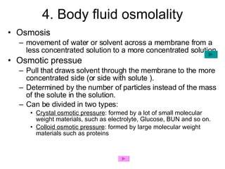 4. Body fluid osmolality Osmosis movement of water or solvent across a membrane from a less concentrated solution to a more concentrated solution Osmotic pressue Pull that draws solvent through the membrane to the more concentrated side (or side with solute ).  Determined by the number of particles instead of the mass of the solute in the solution. Can be divided in two types: Crystal osmotic pressure : formed by a lot of small molecular weight materials, such as electrolyte, Glucose, BUN and so on.  Colloid osmotic pressure : formed by large molecular weight materials such as proteins 