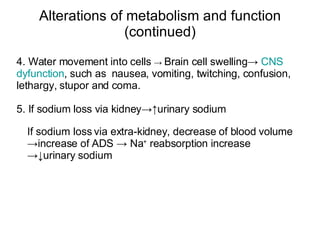 5. If sodium loss via kidney->↑urinary sodium  Alterations of metabolism and function (continued) If sodium loss via extra-kidney, decrease of blood volume ->increase of ADS -> Na +  reabsorption increase ->↓urinary sodium 4. Water movement into cells  ->  Brain cell swelling->  CNS  dyfunction , such as  nausea, vomiting, twitching, confusion, lethargy, stupor and coma. 