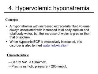 4. Hypervolemic hyponatremia A hyponatremia with increased extracellular fluid volume, always associated with increased total body sodium and total body water, but the increase of water is greater than that of sodium. When hypotonic ECF is excessively increased, this disorder is also termed  water intoxication . Concept:  Characteristics: Serum Na +   < 130mmol/L Plasma osmotic pressure < 280mmol/L 