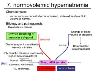 7. normovolemic hypernatremia serum sodium concentration is increased, while extracellular fluid volume is normal. Characteristics: Etiology and pathogenesis: Osmoreceptor insensitive to osmotic stimulus Only osmotic pressure is obviously higher than normal level  Baroreceptor, stretchreceptor Change of blood volume or pressure Hypothalamus disease abnormal normal Normal: >150mmol/L Abnormal: >160mmol/L 150-160mmol/L [Na + ] upward resetting of osmolar set-point Thirst,  ADH secretion hypernatremia normovolemia 
