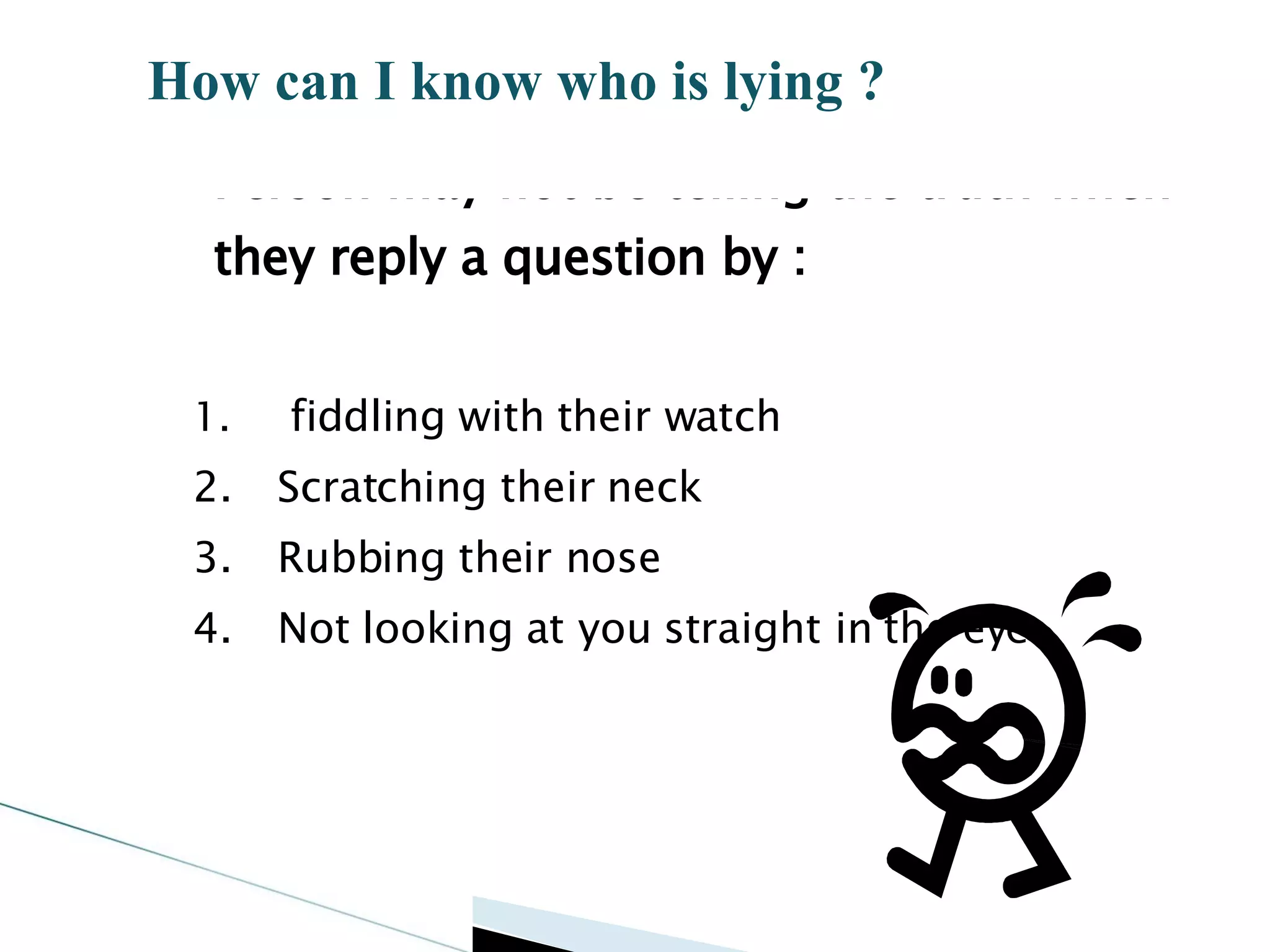 Person may not be telling the truth when they reply a question by : fiddling with their watch Scratching their neck Rubbing their nose Not looking at you straight in the eye How can I know who is lying ? 