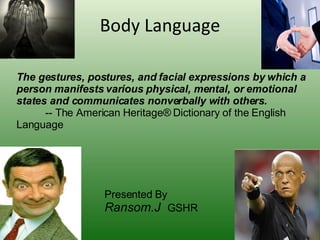 Body Language The gestures, postures, and facial expressions by which a person manifests various physical, mental, or emotional states and communicates nonverbally with others. -- The American Heritage® Dictionary of the English Language Presented By Ransom.J  GSHR 