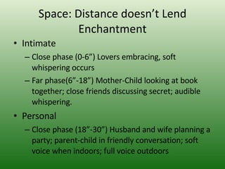 Space: Distance doesn’t Lend Enchantment Intimate  Close phase (0-6”) Lovers embracing, soft whispering occurs Far phase(6”-18”) Mother-Child looking at book together; close friends discussing secret; audible whispering.  Personal  Close phase (18”-30”) Husband and wife planning a party; parent-child in friendly conversation; soft voice when indoors; full voice outdoors 