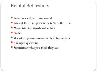 Helpful Behaviours
Lean forward, arms uncrossed
Look at the other person for 60% of the time
Make listening signals and noises
Smile
Use other person’s name early in transaction
Ask open questions
Summarize what you think they said
 