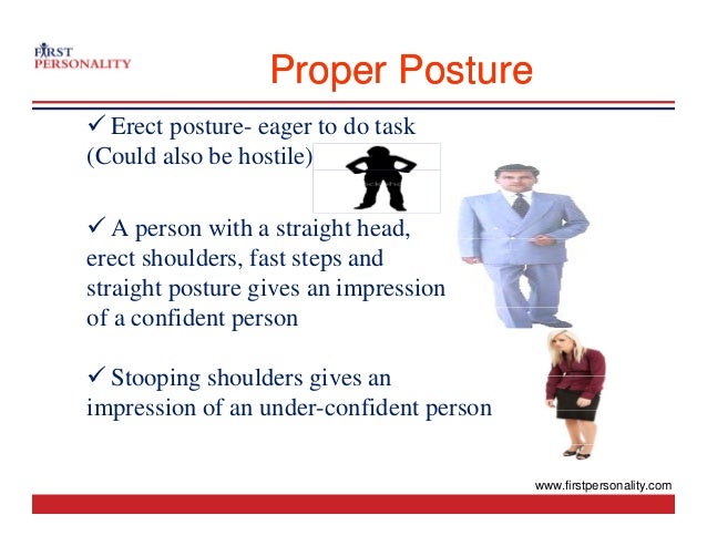 Proper Posture
Proper Posture
9 Erect posture- eager to do task
(Could also be hostile)
9 A person with a straight head,
p g ,
erect shoulders, fast steps and
straight posture gives an impression
of a confident person
9 Stooping shoulders gives an
9 Stooping shoulders gives an
impression of an under-confident person
www.firstpersonality.com
 