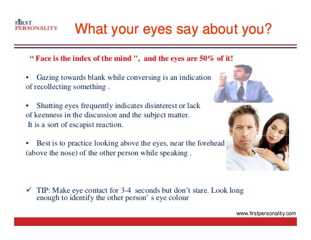 What your eyes say about you?
What your eyes say about you?
“ Face is the index of the mind ", and the eyes are 50% of it!
G i d bl k hil i i i di i
• Gazing towards blank while conversing is an indication
of recollecting something .
• Shutting eyes frequently indicates disinterest or lack
• Shutting eyes frequently indicates disinterest or lack
of keenness in the discussion and the subject matter.
It is a sort of escapist reaction.
• Best is to practice looking above the eyes, near the forehead
(above the nose) of the other person while speaking .
9 TIP: Make eye contact for 3-4 seconds but don’t stare. Look long
h id if h h ’ l
enough to identify the other person’ s eye colour
www.firstpersonality.com
 