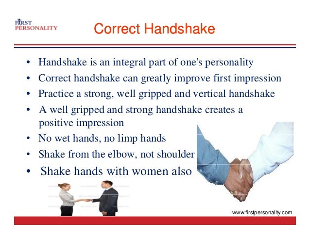 Correct Handshake
Correct Handshake
• Handshake is an integral part of one's personality
C h d h k l i fi i i
• Correct handshake can greatly improve first impression
• Practice a strong, well gripped and vertical handshake
• A well gripped and strong handshake creates a
positive impression
N h d li h d
• No wet hands, no limp hands
• Shake from the elbow, not shoulder
• Shake hands with women also
www.firstpersonality.com
 