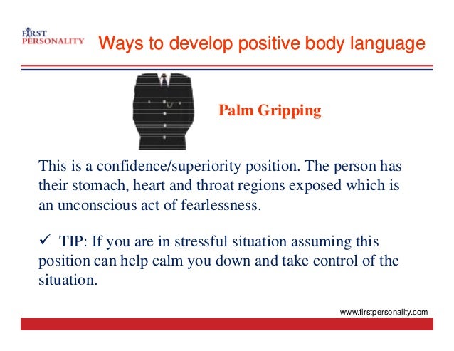 Ways to develop positive body language
Ways to develop positive body language
Palm Gripping
Palm Gripping
This is a confidence/superiority position. The person has
their stomach, heart and throat regions exposed which is
an unconscious act of fearlessness.
9 TIP: If you are in stressful situation assuming this
9 TIP: If you are in stressful situation assuming this
position can help calm you down and take control of the
situation.
www.firstpersonality.com
 