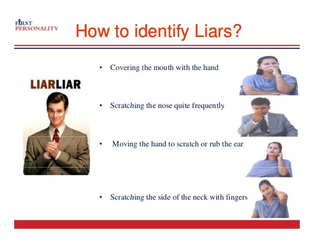 How to identify Liars?
How to identify Liars?
• Covering the mouth with the hand
• Scratching the nose quite frequently
• Scratching the nose quite frequently
• Moving the hand to scratch or rub the ear
• Scratching the side of the neck with fingers
Scratching the side of the neck with fingers
 