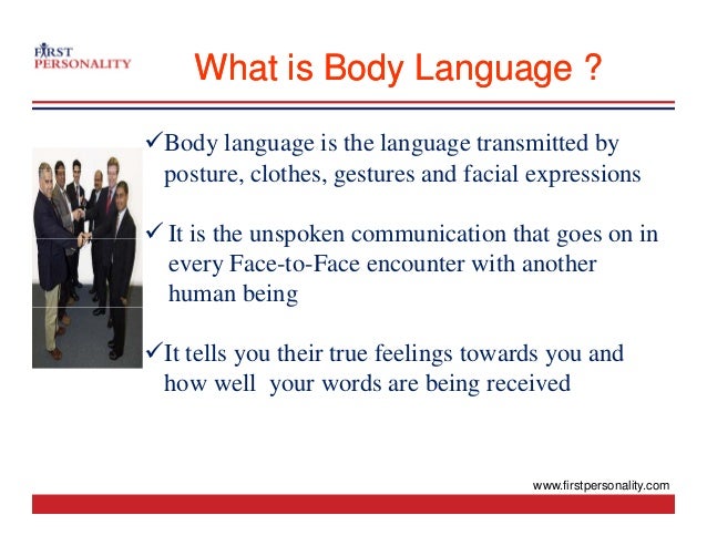 What is Body Language ?
What is Body Language ?
9Body language is the language transmitted by
post re clothes gest res and facial e pressions
posture, clothes, gestures and facial expressions
9 It is the unspoken communication that goes on in
It is the unspoken communication that goes on in
every Face-to-Face encounter with another
human being
9It tells you their true feelings towards you and
h ll d b i i d
how well your words are being received
www.firstpersonality.com
 