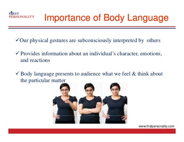 Importance of Body Language
Importance of Body Language
9Our physical gestures are subconsciously interpreted by others
9 Provides information about an individual’s character, emotions,
and reactions
a d eact o s
9 Body language presents to audience what we feel & think about
the particular matter
the particular matter
www.firstpersonality.com
 