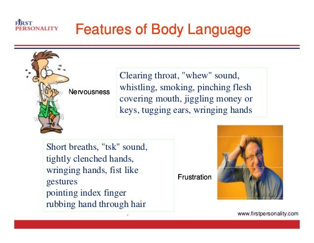Features of Body Language
Features of Body Language
Clearing throat "whew" sound
Clearing throat, whew sound,
whistling, smoking, pinching flesh
covering mouth, jiggling money or
Nervousness
Nervousness
keys, tugging ears, wringing hands
Short breaths, "tsk" sound,
tightly clenched hands,
i i h d fi t lik
Frustration
Frustration
wringing hands, fist like
gestures
pointing index finger
rubbing hand through hair
. www.firstpersonality.com
 