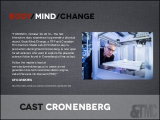 BODY/MIND/CHANGE
!
“TORONTO, October 30, 2013 – The ﬁrst
interactive story experience to generate a physical
object, Body/Mind/Change, a TIFF and Canadian
Film Centre's Media Lab (CFC Media Lab) coproduction starring David Cronenberg, is now open
for adventurers who want to explore the plausible
science ﬁction found in Cronenberg's ﬁlms as fact. 

Follow the master's lead at
www.bodymindchange.ca to create a next
generation bio-tech recommendation engine,
called Personal-On-Demand (POD).”

CFC CREATES
http://cfccreates.com/about_us/announcements/item.php?id=item256

Cast cronenberg

 