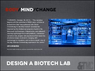 BODY/MIND/CHANGE
!
“TORONTO, October 30, 2013 – “The narrative
begins with the activities of BMC Labs, a ﬁctional
biotech ﬁrm that has partnered with David
Cronenberg to develop biotech accessories
inspired by the intellectual property found in his
ﬁlms such as Scanners, Videodrome, and eXistenZ.
Journeying through this multi-platform, immersive
narrative ride, players will experience ﬁrst-hand the
emotional steps involved in merging with
technology to transform and evolve oneself, one of
the key themes Cronenberg explores in his works.” 

CFC CREATES

http://cfccreates.com/about_us/announcements/item.php?id=item256


!

design a biotech lab

 