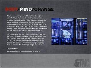 BODY/MIND/CHANGE
“Registered participants will be guided through an
episodic interactive narrative that functions as a
simulator for training their PODs. Completing this threepart experience will guarantee the user a unique 3Dprinted POD generated from their behaviour during the
simulations. As the participant interacts with their POD's
training online, the system collects data that determines
the size, shape, and nature of their physical POD.

By November 1, the BMC Labs installation located in
the CIBC Canadian Film Gallery on the 4th ﬂoor of TIFF
Bell Lightbox will display the ﬁrst series of “growing”
PODs. Over the next three months, this inventory of
PODs will increase as participants engage, allowing
them to observe their PODs growing in the Lab.” 

CFC CREATES 

http://cfccreates.com/about_us/announcements/item.php?id=item256





 