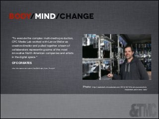 BODY/MIND/CHANGE
!

!

“To execute the complex multi-media production,
CFC Media Lab worked with Lance Weiler as
creative director and pulled together a team of
collaborators representing some of the most
innovative North American companies and artists
in the digital space.” 


!

CFC CREATES


!

http://cfccreates.com/upload_ﬁles/BMCLabs_Open_Final.pdf


!

!
!
!

!

!
!
!

!
Photo: http://stabletalk.cfcmedialab.com/2014/02/12/hosts-successfullyimplanted-pods-bmc-labs/

 