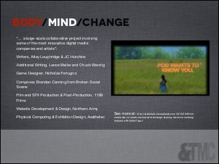 BODY/MIND/CHANGE
“… a large-scale collaborative project involving
some of the most innovative digital media
companies and artists”:


!
!

Writers, Atley Loughridge & JC Hutchins 


!

Additional Writing, Lance Weiler and Chuck Wendig


!

Game Designer, Nicholas Fortugno


!

Composer, Brendan Canning from Broken Social
Scene

Film and SFX Production & Post-Production, 1188
Films

Website Development & Design, Northern Army

Physical Computing & Exhibition Design, Aesthetec


!

!
!
!
!
See more at: http://stabletalk.cfcmedialab.com/2013/09/05/cfcmedia-lab-co-produces-bodymindchange-starring-david-cronenberg/
#sthash.wRn9eSmT.dpuf


 