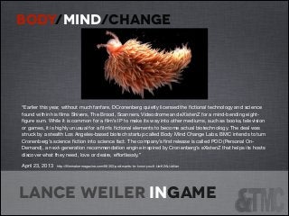BODY/MIND/CHANGE

“Earlier this year, without much fanfare, DCronenberg quietly licensed the ﬁctional technology and science
found within his ﬁlms Shivers, The Brood, Scanners, Videodrome and eXistenZ for a mind-bending eightﬁgure sum. While it is common for a ﬁlm’s IP to make its way into other mediums, such as books, television
or games, it is highly unusual for a ﬁlm’s ﬁctional elements to become actual biotechnology. The deal was
struck by a stealth Los Angeles-based biotech startup called Body Mind Change Labs. BMC intends to turn
Cronenberg’s science ﬁction into science fact. The company’s ﬁrst release is called POD (Personal OnDemand), a next-generation recommendation engine inspired by Cronenberg’s eXistenZ that helps its hosts
discover what they need, love or desire, eﬀortlessly.” 

April 23, 2013

http://ﬁlmmakermagazine.com/68303-pod-wants-to-know-you/#.UwK2AUJdVan


Lance Weiler ingame

 