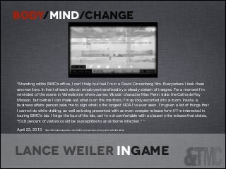 BODY/MIND/CHANGE

“Standing within BMC’s oﬃce, I can’t help but feel I’m in a David Cronenberg ﬁlm. Everywhere I look there
are monitors. In front of each sits an employee transﬁxed by a steady stream of images. For a moment I’m
reminded of the scene in Videodrome where James Woods’ character Max Renn visits the Cathode Ray
Mission, but before I can make out what is on the monitors, I’m quickly escorted into a room. Inside, a
business aﬀairs person asks me to sign what is the longest NDA I’ve ever seen. I’m given a list of things that
I cannot do while visiting, as well as being presented with an even creepier release form if I’m interested in
touring BMC’s lab. I forgo the tour of the lab, as I’m not comfortable with a clause in the release that states,
“53.8 percent of visitors could be susceptible to an airborne infection.” ” 

April 23, 2013

http://ﬁlmmakermagazine.com/68303-pod-wants-to-know-you/#.UwK2AUJdVan


Lance Weiler ingame

 