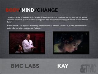 BODY/MIND/CHANGE
!

Through 3 online simulations, POD recipients educate an artiﬁcial intelligence entity, Kay. ‘Hosts’ answer
emotional response questions after viewing short ﬁlms that echo Cronenberg’s ﬁlms with a layer of David
Lynch. 

Canadian actor & long-time Cronenberg collaborator Art Hindle and Natalie Krill, alumnus from the CFC
Actors Conservatory program, are featured.

bmc labs

Kay

 