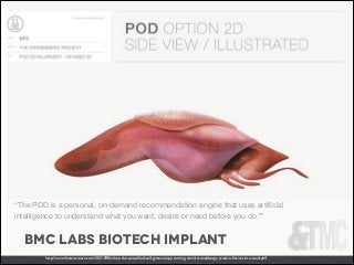 “The POD is a personal, on-demand recommendation engine that uses artiﬁcial
intelligence to understand what you want, desire or need before you do.’”

bmc labs biotech implant
http://www.fastcocreate.com/3021398/when-the-quantiﬁed-self-gets-creepy-turning-david-cronenbergs-science-ﬁction-into-reality#4

 