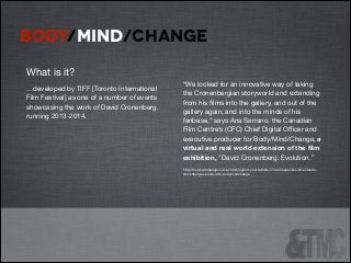 BODY/MIND/CHANGE
!

!

What is it?


!

!

“We looked for an innovative way of taking
the Cronenbergian storyworld and extending
from his ﬁlms into the gallery, and out of the
gallery again, and into the minds of his
fanbase,” says Ana Serrano, the Canadian
Film Centre’s (CFC) Chief Digital Oﬃcer and
executive producer for Body/Mind/Change, a
virtual and real world extension of the ﬁlm
exhibition, "David Cronenberg: Evolution.” 


!

http://thecreatorsproject.vice.com/blog/not-your-fathers-ﬁlm-retrospective-tiﬀ-extendscronenbergs-oeuvre-with-bodymindchange


…developed by TIFF [Toronto International
Film Festival] as one of a number of events
showcasing the work of David Cronenberg,
running 2013-2014.




!

!
!

 