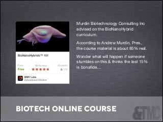 Murdin Biotechnology Consulting Inc
advised on the BioNanoHybrid
curriculum.

According to Andrew Murdin, Pres.,
the course material is about 85% real. 

Wonder what will happen if someone
stumbles on this & thinks the last 15%
is bonaﬁde…

!

biotech online course

 
