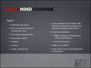 BODY/MIND/CHANGE
How?


•
•
•
•
•
•
•

extend the storyworld 

draw on recurrent themes in
Cronenberg’s work:

the visceral disturbing body


!

•

revive characters, most notably, Max
Renn from Videodrome, though other
character references can be found


•

invent new characters 


•
•

human/tech hybrids

mutation

evolution

create a physical Lab


•
•

BMC founder and Chief Science
Oﬃcer Janna Sensum

Dr Emily Grosvenor


create & run a MOOC

‘mine’ data & create a personalized 3D
printed object


 
