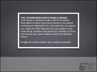 the Cronenberg body/mind/change
Case Study is released under a NonCommercial
ShareAlike Creative Commons license to be shared,
remixed and expanded non-‐commercially, as long as
you credit the TMC Resource Kit, the creator of the
Case Study, Anthea Foyer and/or Dr. Siobhan O’Flynn,
and license your new creations under the identical
terms.

!
Images from third parties retain original copyright.


 