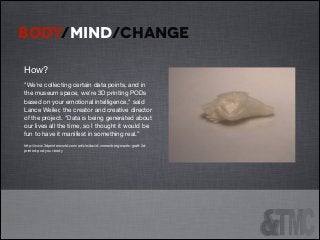 BODY/MIND/CHANGE
How?

"We're collecting certain data points, and in
the museum space, we're 3D printing PODs
based on your emotional intelligence," said
Lance Weiler, the creator and creative director
of the project. "Data is being generated about
our lives all the time, so I thought it would be
fun to have it manifest in something real.”

http://www.3dprinterworld.com/article/david-cronenberg-wants-graft-3dprinted-pod-your-body


 