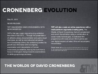 cronenberg evolution
!

!

May 23, 2012


!

NEWS RELEASE.


!

TIFF CELEBRATES DAVID CRONENBERG WITH
NEW EXHIBITION


TIFF will also create an online experience with a
multi-platform augmented reality game, The
Worlds of David Cronenberg, that will complement
and enrich the exhibition using a combination of
social media technologies. A dedicated ﬁlm
programme with newly struck 35mm prints and
new digital versions of select ﬁlms will accompany
the exhibition


TIFF’s ﬁrst ever major original touring exhibition
launches in Fall 2013…. Through the presentation
of artifacts, props, documentation and audio-visual
interviews, as well as reconstructed set-pieces
from Cronenberg’s ﬁlms, the exhibition parallels his
growth as a ﬁlmmaker with his ongoing
examination and interpretation of human
evolutionary possibilities, tracing his work from a
focus on biological change towards examinations
of shifting psychological states…


Read more at http://www.xavierpop.com/2012/05/23/this-is-very-very-cooltiﬀ_net-celebrates-david-cronenberg-with-the-launch-of-the-ﬁrst-ever-original-touringexhibition/#BOObIKs7P7yBKcdw.99

The Worlds of David Cronenberg

 
