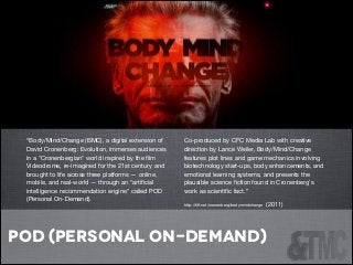 !

!

“Body/Mind/Change (BMC), a digital extension of
David Cronenberg: Evolution, immerses audiences
in a "Cronenbergian" world inspired by the ﬁlm
Videodrome, re-imagined for the 21st century and
brought to life across three platforms — online,
mobile, and real-world — through an "artiﬁcial
intelligence recommendation engine" called POD
(Personal On-Demand).


Co-produced by CFC Media Lab with creative
direction by Lance Weiler, Body/Mind/Change
features plot lines and game mechanics involving
biotechnology start-ups, body enhancements, and
emotional learning systems, and presents the
plausible science ﬁction found in Cronenberg's
work as scientiﬁc fact.”

http://tiﬀ.net/cronenberg/bodymindchange

(2011)




!

pod (personal on-demand)
!
!

 