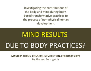 MIND RESULTS  DUE TO BODY PRACTICES? MASTERS THESIS: CONSCIOUS EVOLUTION, FEBRUARY 2009 By Alex and Beth Iglecia Investigating the contributions of the body and mind during body-based transformative practices to the process of non-physical human development 