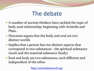 The debate 
 A number of ancient thinkers have tackled the topic of 
body-soul relationship, beginning with Aristotle and 
Plato. 
 Descartes argues that the body and soul are two 
distinct worlds 
 Implies that a person has two distinct aspects that 
correspond to two substances - the spiritual substance 
(soul) and the material substance (body). 
 Soul and body are two substances, each different and 
independent of the other. 
http://schoolofresearch.org/ 
 