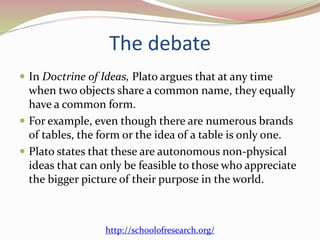 The debate 
 In Doctrine of Ideas, Plato argues that at any time 
when two objects share a common name, they equally 
have a common form. 
 For example, even though there are numerous brands 
of tables, the form or the idea of a table is only one. 
 Plato states that these are autonomous non-physical 
ideas that can only be feasible to those who appreciate 
the bigger picture of their purpose in the world. 
http://schoolofresearch.org/ 
 