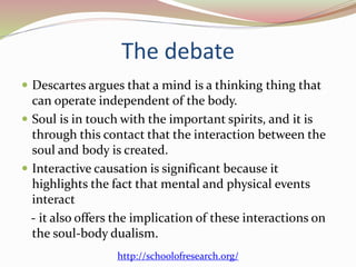 The debate 
 Descartes argues that a mind is a thinking thing that 
can operate independent of the body. 
 Soul is in touch with the important spirits, and it is 
through this contact that the interaction between the 
soul and body is created. 
 Interactive causation is significant because it 
highlights the fact that mental and physical events 
interact 
- it also offers the implication of these interactions on 
the soul-body dualism. 
http://schoolofresearch.org/ 
 