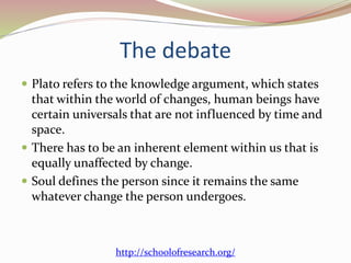 The debate 
 Plato refers to the knowledge argument, which states 
that within the world of changes, human beings have 
certain universals that are not influenced by time and 
space. 
 There has to be an inherent element within us that is 
equally unaffected by change. 
 Soul defines the person since it remains the same 
whatever change the person undergoes. 
http://schoolofresearch.org/ 
 