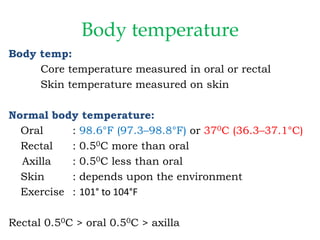 Body temperature
Body temp:
Core temperature measured in oral or rectal
Skin temperature measured on skin
Normal body temperature:
Oral : 98.6°F (97.3–98.8°F) or 370C (36.3–37.1°C)
Rectal : 0.50C more than oral
Axilla : 0.50C less than oral
Skin : depends upon the environment
Exercise : 101° to 104°F
Rectal 0.50C > oral 0.50C > axilla
 