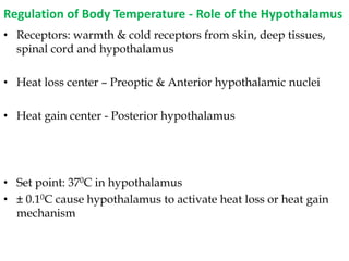 Regulation of Body Temperature - Role of the Hypothalamus
• Receptors: warmth & cold receptors from skin, deep tissues,
spinal cord and hypothalamus
• Heat loss center – Preoptic & Anterior hypothalamic nuclei
• Heat gain center - Posterior hypothalamus
• Set point: 370C in hypothalamus
• ± 0.10C cause hypothalamus to activate heat loss or heat gain
mechanism
 