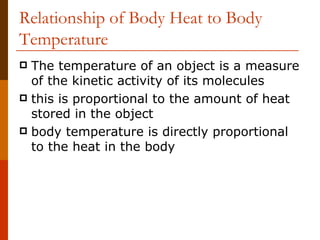 Relationship of Body Heat to Body Temperature The temperature of an object is a measure of the kinetic activity of its molecules  this is proportional to the amount of heat stored in the object body temperature is directly proportional to the heat in the body  