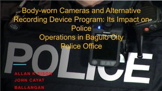 Body-worn Cameras and Alternative
Recording Device Program: Its Impact on
Police
Operations in Baguio City
Police Office
ALLAN K SISON
JOHN CAYAT
BALLANGAN
 