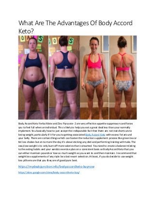 What Are The Advantages Of Body Accord
Keto?
Body Accord Keto Yerba Mate and Zinc Pyruvate- 2 are very effective appetite suppressors and forces
you to feel full when an individual. This is likely to help you eat a great deal less than your normally
implement.You basically have to just accept the indisputable fact that there are not real shortcuts to
losing weight, particularly if it for you to getting associated Body Accord Keto with excess fat around
your belly. There are certain things which can hasten the reduction supplement process like green tea or
fat loss shakes but at no more the day it's about sticking any diet and performing training will make.The
easy lose weight is to only burn off more calories than consumed. You need to create a balance relating
to the eating habits and your aerobic exercise plan on a consistent basis so Body Accord Keto that you
can either maintain pounds or lose as much weight as you want to and then maintain. I recommend that
weight loss supplements of any style be a last resort selection. At least, if you do decide to use weight
loss pills ensure that you they are of good pure best.
https://mydealsjunction.info/bodyaccordketo-buynow
https://sites.google.com/view/body-accord-keto-buy/
 