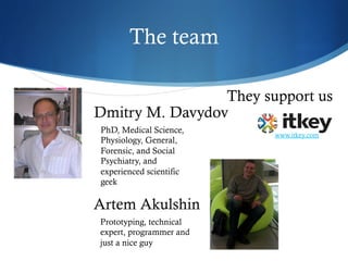 The team
Artem Akulshin
Prototyping, technical
expert, programmer and
just a nice guy
Dmitry M. Davydov
PhD, Medical Science,
Physiology, General,
Forensic, and Social
Psychiatry, and
experienced scientific
geek
They support us
www.itkey.com
 