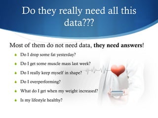 Do they really need all this
data???
S  Do I drop some fat yesterday?
S  Do I get some muscle mass last week?
S  Do I really keep myself in shape?
S  Do I overperforming?
S  What do I get when my weight increased?
S  Is my lifestyle healthy?
Most of them do not need data, they need answers!
 